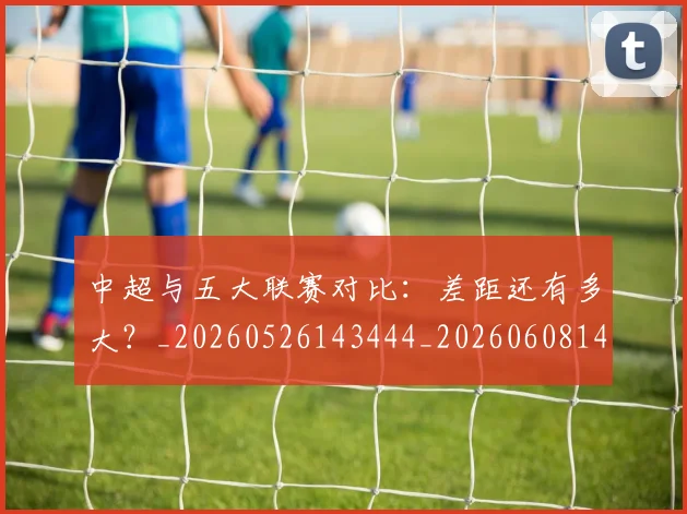 中超与五大联赛对比:差距还有多大?_20260526143444_20260608142411
