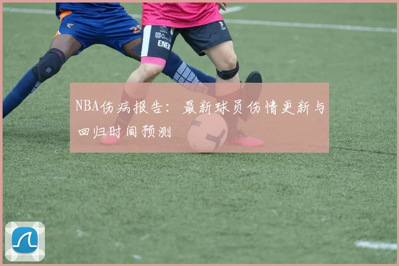 NBA伤病报告：最新球员伤情更新与回归时间预测